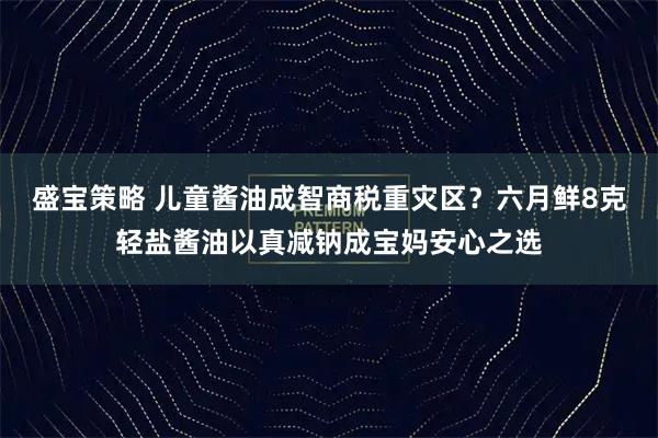盛宝策略 儿童酱油成智商税重灾区？六月鲜8克轻盐酱油以真减钠成宝妈安心之选