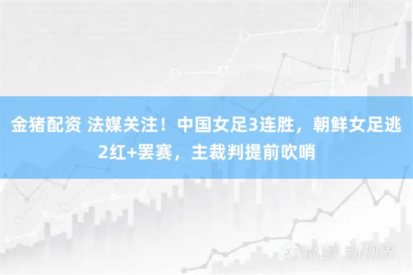 金猪配资 法媒关注！中国女足3连胜，朝鲜女足逃2红+罢赛，主裁判提前吹哨