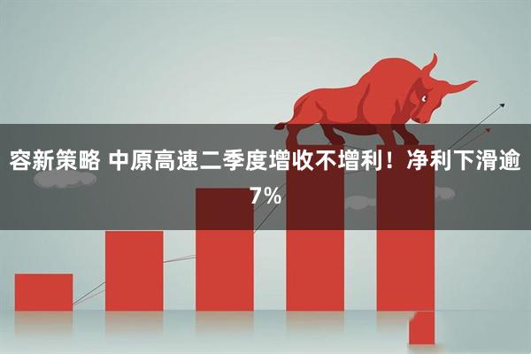 容新策略 中原高速二季度增收不增利!净利下滑逾7%