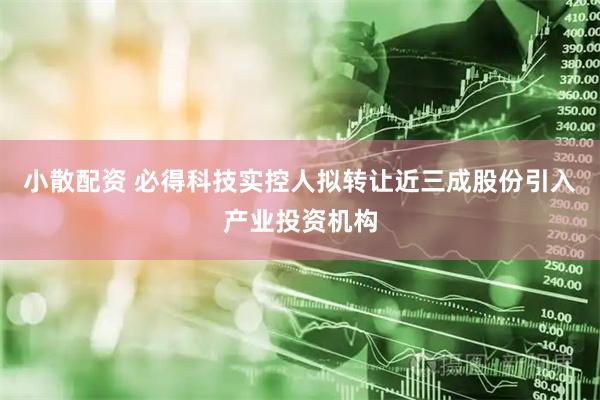 小散配资 必得科技实控人拟转让近三成股份引入产业投资机构