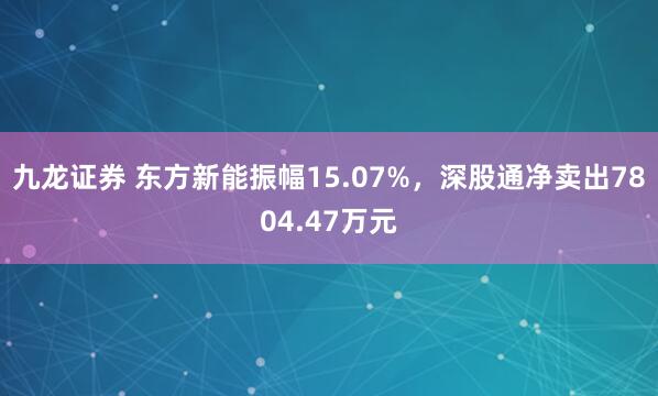 九龙证券 东方新能振幅15.07%，深股通净卖出7804.47万元