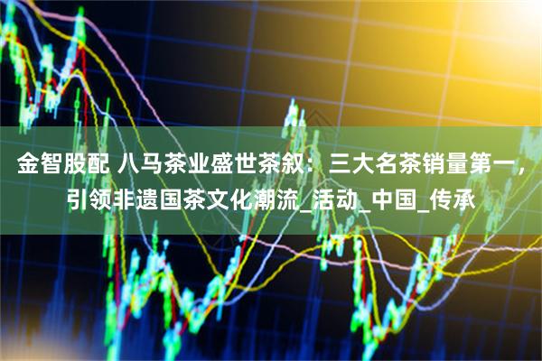 金智股配 八马茶业盛世茶叙:三大名茶销量第一,引领非遗国茶文化潮流_活动_中国_传承