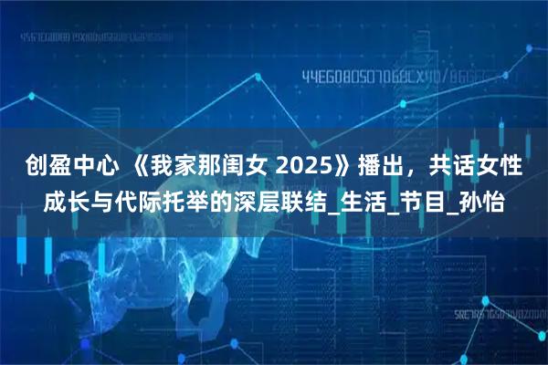 创盈中心 《我家那闺女 2025》播出，共话女性成长与代际托举的深层联结_生活_节目_孙怡