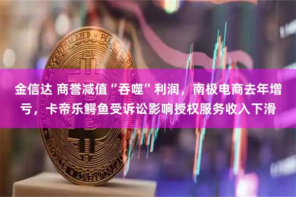 金信达 商誉减值“吞噬”利润，南极电商去年增亏，卡帝乐鳄鱼受诉讼影响授权服务收入下滑
