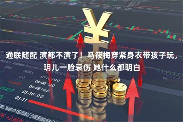 通联随配 演都不演了！马筱梅穿紧身衣带孩子玩，玥儿一脸哀伤 她什么都明白